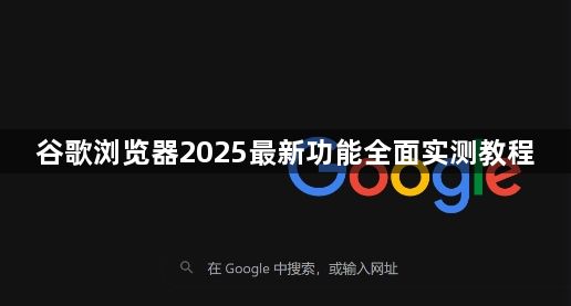 谷歌浏览器2025最新功能全面实测教程1