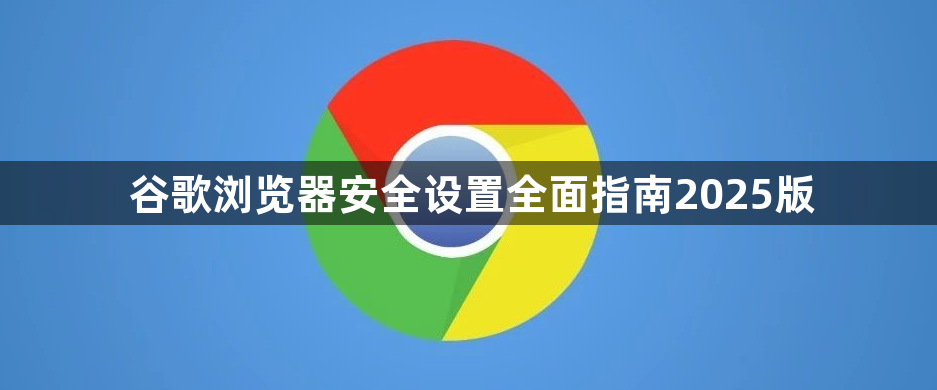 谷歌浏览器安全设置全面指南2025版1