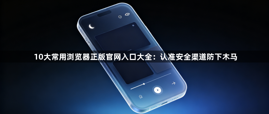 10大常用浏览器正版官网入口大全:认准安全渠道防下木马1